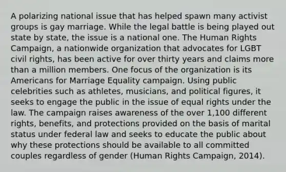 A polarizing national issue that has helped spawn many activist groups is gay marriage. While the legal battle is being played out state by state, the issue is a national one. The Human Rights Campaign, a nationwide organization that advocates for LGBT civil rights, has been active for over thirty years and claims more than a million members. One focus of the organization is its Americans for Marriage Equality campaign. Using public celebrities such as athletes, musicians, and political figures, it seeks to engage the public in the issue of equal rights under the law. The campaign raises awareness of the over 1,100 different rights, benefits, and protections provided on the basis of marital status under federal law and seeks to educate the public about why these protections should be available to all committed couples regardless of gender (Human Rights Campaign, 2014).