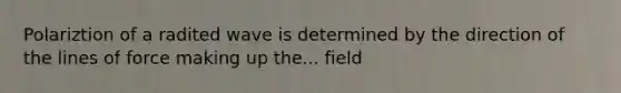 Polariztion of a radited wave is determined by the direction of the lines of force making up the... field