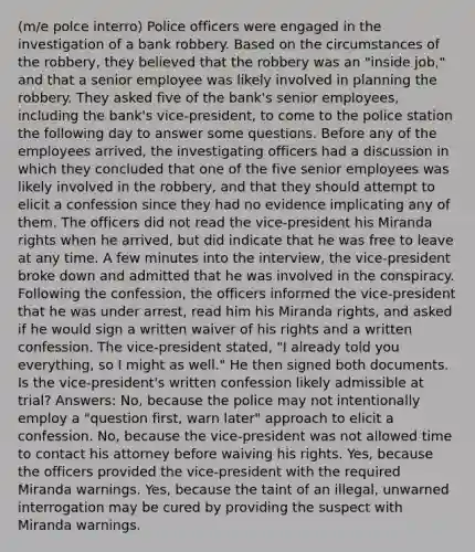 (m/e polce interro) Police officers were engaged in the investigation of a bank robbery. Based on the circumstances of the robbery, they believed that the robbery was an "inside job," and that a senior employee was likely involved in planning the robbery. They asked five of the bank's senior employees, including the bank's vice-president, to come to the police station the following day to answer some questions. Before any of the employees arrived, the investigating officers had a discussion in which they concluded that one of the five senior employees was likely involved in the robbery, and that they should attempt to elicit a confession since they had no evidence implicating any of them. The officers did not read the vice-president his Miranda rights when he arrived, but did indicate that he was free to leave at any time. A few minutes into the interview, the vice-president broke down and admitted that he was involved in the conspiracy. Following the confession, the officers informed the vice-president that he was under arrest, read him his Miranda rights, and asked if he would sign a written waiver of his rights and a written confession. The vice-president stated, "I already told you everything, so I might as well." He then signed both documents. Is the vice-president's written confession likely admissible at trial? Answers: No, because the police may not intentionally employ a "question first, warn later" approach to elicit a confession. No, because the vice-president was not allowed time to contact his attorney before waiving his rights. Yes, because the officers provided the vice-president with the required Miranda warnings. Yes, because the taint of an illegal, unwarned interrogation may be cured by providing the suspect with Miranda warnings.