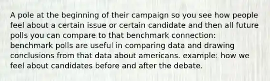 A pole at the beginning of their campaign so you see how people feel about a certain issue or certain candidate and then all future polls you can compare to that benchmark connection: benchmark polls are useful in comparing data and drawing conclusions from that data about americans. example: how we feel about candidates before and after the debate.