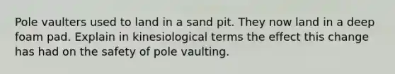 Pole vaulters used to land in a sand pit. They now land in a deep foam pad. Explain in kinesiological terms the effect this change has had on the safety of pole vaulting.