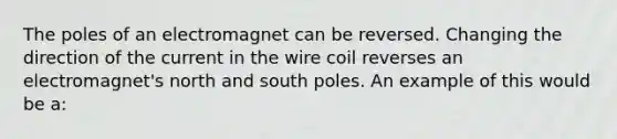 The poles of an electromagnet can be reversed. Changing the direction of the current in the wire coil reverses an electromagnet's north and south poles. An example of this would be a: