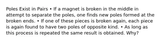 Poles Exist in Pairs • If a magnet is broken in the middle in attempt to separate the poles, one finds new poles formed at the broken ends. • If one of these pieces is broken again, each piece is again found to have two poles of opposite kind. • As long as this process is repeated the same result is obtained. Why?