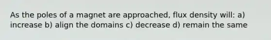 As the poles of a magnet are approached, flux density will: a) increase b) align the domains c) decrease d) remain the same