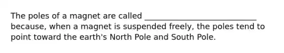 The poles of a magnet are called ____________________________ because, when a magnet is suspended freely, the poles tend to point toward the earth's North Pole and South Pole.