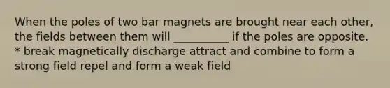 When the poles of two bar magnets are brought near each other, the fields between them will __________ if the poles are opposite. * break magnetically discharge attract and combine to form a strong field repel and form a weak field