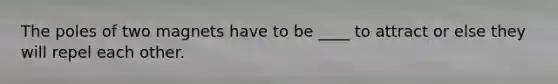 The poles of two magnets have to be ____ to attract or else they will repel each other.