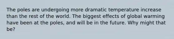 The poles are undergoing more dramatic temperature increase than the rest of the world. The biggest effects of global warming have been at the poles, and will be in the future. Why might that be?