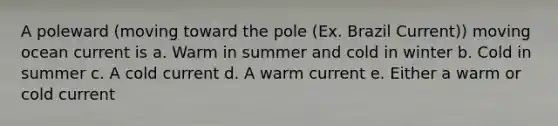 A poleward (moving toward the pole (Ex. Brazil Current)) moving ocean current is a. Warm in summer and cold in winter b. Cold in summer c. A cold current d. A warm current e. Either a warm or cold current