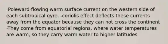 -Poleward-flowing warm surface current on the western side of each subtropical gyre. -coriolis effect deflects these currents away from the equator because they can not cross the continent -They come from equatorial regions, where water temperatures are warm, so they carry warm water to higher latitudes