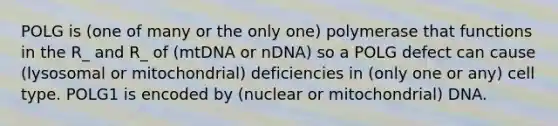 POLG is (one of many or the only one) polymerase that functions in the R_ and R_ of (mtDNA or nDNA) so a POLG defect can cause (lysosomal or mitochondrial) deficiencies in (only one or any) cell type. POLG1 is encoded by (nuclear or mitochondrial) DNA.