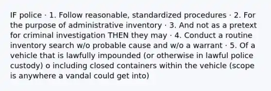 IF police · 1. Follow reasonable, standardized procedures · 2. For the purpose of administrative inventory · 3. And not as a pretext for criminal investigation THEN they may · 4. Conduct a routine inventory search w/o probable cause and w/o a warrant · 5. Of a vehicle that is lawfully impounded (or otherwise in lawful police custody) o including closed containers within the vehicle (scope is anywhere a vandal could get into)