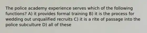 The police academy experience serves which of the following functions? A) it provides formal training B) it is the process for wedding out unqualified recruits C) it is a rite of passage into the police subculture D) all of these