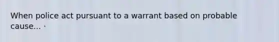 When police act pursuant to a warrant based on probable cause... ·