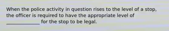 When the police activity in question rises to the level of a stop, the officer is required to have the appropriate level of ______________ for the stop to be legal.