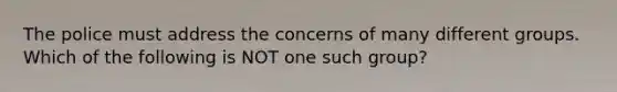 The police must address the concerns of many different groups. Which of the following is NOT one such group?