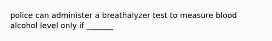 police can administer a breathalyzer test to measure blood alcohol level only if _______