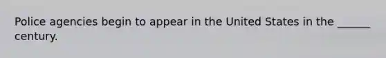 Police agencies begin to appear in the United States in the ______ century.