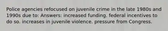 Police agencies refocused on juvenile crime in the late 1980s and 1990s due to: Answers: increased funding. federal incentives to do so. increases in juvenile violence. pressure from Congress.