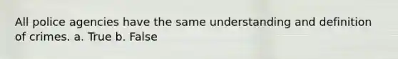 All police agencies have the same understanding and definition of crimes. a. True b. False