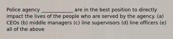 Police agency _____________ are in the best position to directly impact the lives of the people who are served by the agency. (a) CEOs (b) middle managers (c) line supervisors (d) line officers (e) all of the above