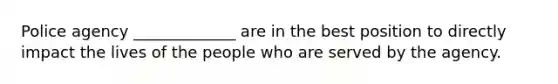 Police agency _____________ are in the best position to directly impact the lives of the people who are served by the agency.