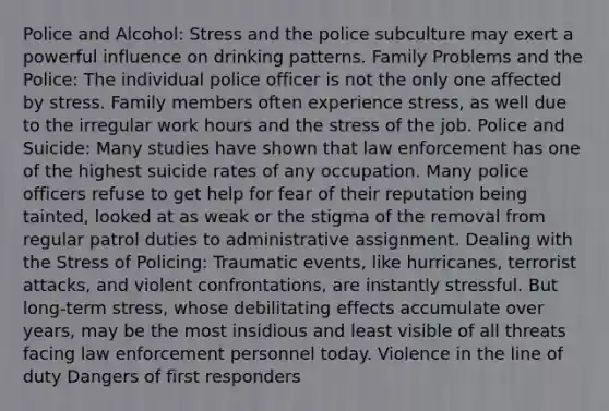 Police and Alcohol: Stress and the police subculture may exert a powerful influence on drinking patterns. Family Problems and the Police: The individual police officer is not the only one affected by stress. Family members often experience stress, as well due to the irregular work hours and the stress of the job. Police and Suicide: Many studies have shown that law enforcement has one of the highest suicide rates of any occupation. Many police officers refuse to get help for fear of their reputation being tainted, looked at as weak or the stigma of the removal from regular patrol duties to administrative assignment. Dealing with the Stress of Policing: Traumatic events, like hurricanes, terrorist attacks, and violent confrontations, are instantly stressful. But long-term stress, whose debilitating effects accumulate over years, may be the most insidious and least visible of all threats facing law enforcement personnel today. Violence in the line of duty Dangers of first responders