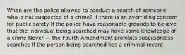 When are the police allowed to conduct a search of someone who is not suspected of a crime? If there is an overriding concern for public safety If the police have reasonable grounds to believe that the individual being searched may have some knowledge of a crime Never — the Fourth Amendment prohibits suspicionless searches If the person being searched has a criminal record