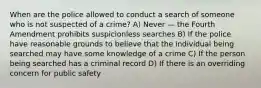 When are the police allowed to conduct a search of someone who is not suspected of a crime? A) Never — the Fourth Amendment prohibits suspicionless searches B) If the police have reasonable grounds to believe that the individual being searched may have some knowledge of a crime C) If the person being searched has a criminal record D) If there is an overriding concern for public safety