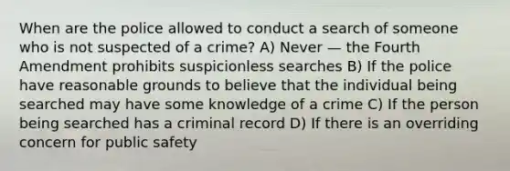 When are the police allowed to conduct a search of someone who is not suspected of a crime? A) Never — the Fourth Amendment prohibits suspicionless searches B) If the police have reasonable grounds to believe that the individual being searched may have some knowledge of a crime C) If the person being searched has a criminal record D) If there is an overriding concern for public safety