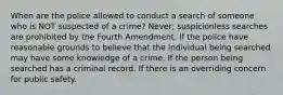 When are the police allowed to conduct a search of someone who is NOT suspected of a crime? Never; suspicionless searches are prohibited by the Fourth Amendment. If the police have reasonable grounds to believe that the individual being searched may have some knowledge of a crime. If the person being searched has a criminal record. If there is an overriding concern for public safety.