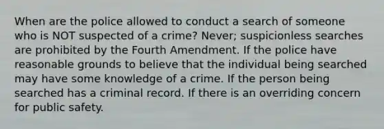 When are the police allowed to conduct a search of someone who is NOT suspected of a crime? Never; suspicionless searches are prohibited by the Fourth Amendment. If the police have reasonable grounds to believe that the individual being searched may have some knowledge of a crime. If the person being searched has a criminal record. If there is an overriding concern for public safety.