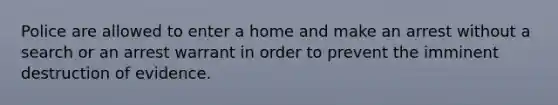 Police are allowed to enter a home and make an arrest without a search or an arrest warrant in order to prevent the imminent destruction of evidence.