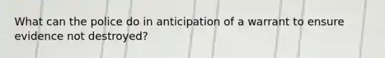 What can the police do in anticipation of a warrant to ensure evidence not destroyed?