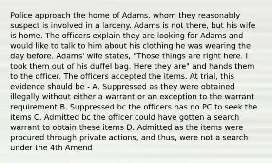 Police approach the home of Adams, whom they reasonably suspect is involved in a larceny. Adams is not there, but his wife is home. The officers explain they are looking for Adams and would like to talk to him about his clothing he was wearing the day before. Adams' wife states, "Those things are right here. I took them out of his duffel bag. Here they are" and hands them to the officer. The officers accepted the items. At trial, this evidence should be - A. Suppressed as they were obtained illegally without either a warrant or an exception to the warrant requirement B. Suppressed bc the officers has no PC to seek the items C. Admitted bc the officer could have gotten a search warrant to obtain these items D. Admitted as the items were procured through private actions, and thus, were not a search under the 4th Amend