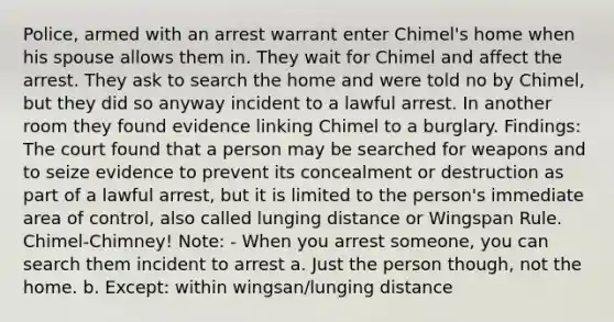 Police, armed with an arrest warrant enter Chimel's home when his spouse allows them in. They wait for Chimel and affect the arrest. They ask to search the home and were told no by Chimel, but they did so anyway incident to a lawful arrest. In another room they found evidence linking Chimel to a burglary. Findings: The court found that a person may be searched for weapons and to seize evidence to prevent its concealment or destruction as part of a lawful arrest, but it is limited to the person's immediate area of control, also called lunging distance or Wingspan Rule. Chimel-Chimney! Note: - When you arrest someone, you can search them incident to arrest a. Just the person though, not the home. b. Except: within wingsan/lunging distance