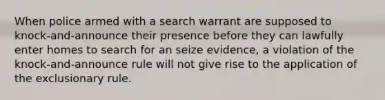 When police armed with a search warrant are supposed to knock-and-announce their presence before they can lawfully enter homes to search for an seize evidence, a violation of the knock-and-announce rule will not give rise to the application of the exclusionary rule.