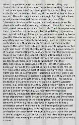 -When the police arrange to question a suspect, they may "invite" him or her to the station house because they "just want to ask a few questions" to "clear up a little matter." They may explicitly tell the suspect that they do not consider him or her a suspect. This all sounds innocuous enough. But the police have actually misrepresented the nature and purpose of the "discussion" to disarm the suspect and reduce resistance. By physically and socially isolating the suspect, the police begin to subtly exert pressure on him or her to talk. The interrogator may then try to soften up the suspect by using flattery, ingratiation, and rapport building - Although the police are required by law to give the Miranda warnings prior to questioning, there are various ways they can overcome these warnings, such as minimizing the implications of a Miranda waiver for future outcomes for the suspect .The intent here is to get the suspect to waive his or her rights and begin to talk, thereby increasing the police's chances of hearing incriminating information. Recall that the warnings are required only when the suspect is being interrogated while in custody. By telling suspects that they are not under arrest and are free to go, there is no need to warn them that their statements may be used against them. - On other occasions, police can persuade the suspect to talk in order to tell "his (or her) side of the story." Almost all suspects waive their Miranda rights and talk to interrogators -fabricated evidence -police use positive inducements to persuade suspects that they will benefit from complying with authorities and confessing. This can take the form of providing scenarios to explain or justify suspects' actions (e.g., suggesting that they were probably acting in self-defense or in the "heat of the moment"), or of promising some sort of a deal for confessing. -29 recorded interrogations provided by the Robbery-Homicide Division of the Los Angeles Police Department, found that rapport-building was the favored tactic at the beginning of the interrogation, and that provoking emotions by offering rationalizations or appealing to one's conscience tended to increase as the interrogation progressed. But others were infrequent -interrogations that ended in a confession contained fewer confrontations than those that ended in denial, suggesting that suspects are less likely to cooperate with detectives when questioned in an accusatory or threatening manner