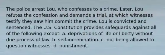 The police arrest Lou, who confesses to a crime. Later, Lou refutes the confession and demands a trial, at which witnesses testify they saw him commit the crime. Lou is convicted and sentenced. The U.S. Constitution provides safeguards against all of the following except: a. deprivations of life or liberty without due process of law. b. self-incrimination. c. not being allowed to question witnesses. d. punishment.