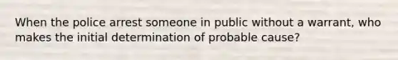 When the police arrest someone in public without a warrant, who makes the initial determination of probable cause?