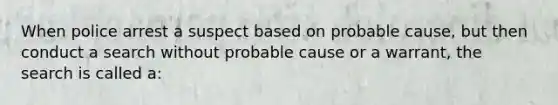 When police arrest a suspect based on probable cause, but then conduct a search without probable cause or a warrant, the search is called a:​