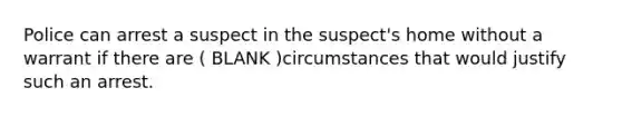 Police can arrest a suspect in the suspect's home without a warrant if there are ( BLANK )circumstances that would justify such an arrest.