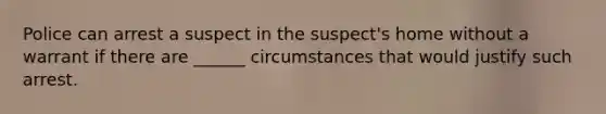 Police can arrest a suspect in the suspect's home without a warrant if there are ______ circumstances that would justify such arrest.