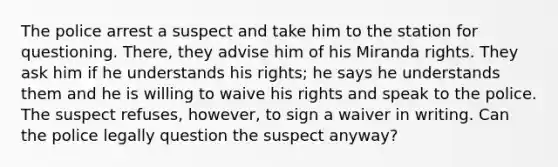 The police arrest a suspect and take him to the station for questioning. There, they advise him of his Miranda rights. They ask him if he understands his rights; he says he understands them and he is willing to waive his rights and speak to the police. The suspect refuses, however, to sign a waiver in writing. Can the police legally question the suspect anyway?