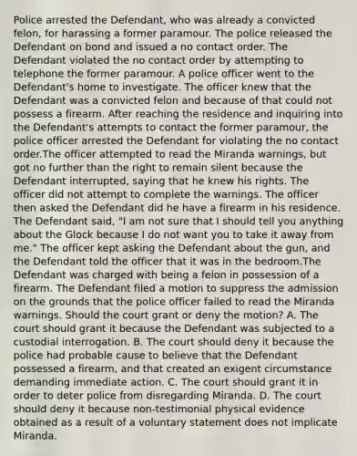 Police arrested the Defendant, who was already a convicted felon, for harassing a former paramour. The police released the Defendant on bond and issued a no contact order. The Defendant violated the no contact order by attempting to telephone the former paramour. A police officer went to the Defendant's home to investigate. The officer knew that the Defendant was a convicted felon and because of that could not possess a firearm. After reaching the residence and inquiring into the Defendant's attempts to contact the former paramour, the police officer arrested the Defendant for violating the no contact order.The officer attempted to read the Miranda warnings, but got no further than the right to remain silent because the Defendant interrupted, saying that he knew his rights. The officer did not attempt to complete the warnings. The officer then asked the Defendant did he have a firearm in his residence. The Defendant said, "I am not sure that I should tell you anything about the Glock because I do not want you to take it away from me." The officer kept asking the Defendant about the gun, and the Defendant told the officer that it was in the bedroom.The Defendant was charged with being a felon in possession of a firearm. The Defendant filed a motion to suppress the admission on the grounds that the police officer failed to read the Miranda warnings. Should the court grant or deny the motion? A. The court should grant it because the Defendant was subjected to a custodial interrogation. B. The court should deny it because the police had probable cause to believe that the Defendant possessed a firearm, and that created an exigent circumstance demanding immediate action. C. The court should grant it in order to deter police from disregarding Miranda. D. The court should deny it because non-testimonial physical evidence obtained as a result of a voluntary statement does not implicate Miranda.