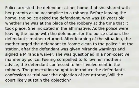 Police arrested the defendant at her home that she shared with her parents as an accomplice to a robbery. Before leaving the home, the police asked the defendant, who was 18 years old, whether she was at the place of the robbery at the time that it took place. She indicated in the affirmative. As the police were leaving the home with the defendant for the police station, the defendant's mother returned. After learning of the situation, the mother urged the defendant to "come clean to the police." At the station, after the defendant was given Miranda warnings and signed a Miranda waiver, she was questioned in a non-coercive manner by police. Feeling compelled to follow her mother's advice, the defendant confessed to her involvement in the robbery. The prosecution sought to introduce the defendant's confession at trial over the objection of her attorney.Will the court likely sustain the objection?