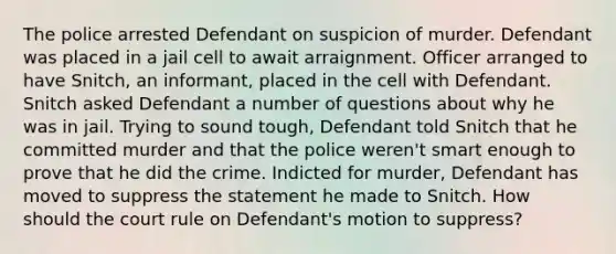 The police arrested Defendant on suspicion of murder. Defendant was placed in a jail cell to await arraignment. Officer arranged to have Snitch, an informant, placed in the cell with Defendant. Snitch asked Defendant a number of questions about why he was in jail. Trying to sound tough, Defendant told Snitch that he committed murder and that the police weren't smart enough to prove that he did the crime. Indicted for murder, Defendant has moved to suppress the statement he made to Snitch. How should the court rule on Defendant's motion to suppress?