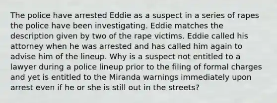 The police have arrested Eddie as a suspect in a series of rapes the police have been investigating. Eddie matches the description given by two of the rape victims. Eddie called his attorney when he was arrested and has called him again to advise him of the lineup. Why is a suspect not entitled to a lawyer during a police lineup prior to the filing of formal charges and yet is entitled to the Miranda warnings immediately upon arrest even if he or she is still out in the streets?​