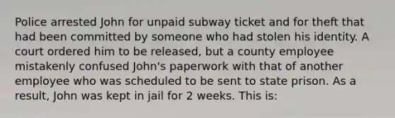 Police arrested John for unpaid subway ticket and for theft that had been committed by someone who had stolen his identity. A court ordered him to be released, but a county employee mistakenly confused John's paperwork with that of another employee who was scheduled to be sent to state prison. As a result, John was kept in jail for 2 weeks. This is: