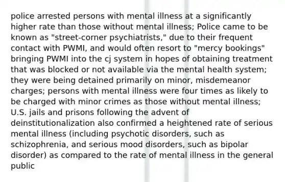 police arrested persons with mental illness at a significantly higher rate than those without mental illness; Police came to be known as "street-corner psychiatrists," due to their frequent contact with PWMI, and would often resort to "mercy bookings" bringing PWMI into the cj system in hopes of obtaining treatment that was blocked or not available via the mental health system; they were being detained primarily on minor, misdemeanor charges; persons with mental illness were four times as likely to be charged with minor crimes as those without mental illness; U.S. jails and prisons following the advent of deinstitutionalization also confirmed a heightened rate of serious mental illness (including psychotic disorders, such as schizophrenia, and serious mood disorders, such as bipolar disorder) as compared to the rate of mental illness in the general public